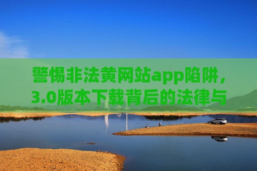 警惕非法黄网站app陷阱,3.0版本下载背后的法律与安全风险 警惕非法黄网站app陷阱,3.0版本下载背后的法律与安全风险