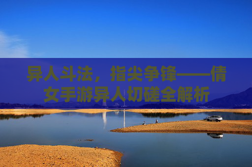 异人斗法，指尖争锋——倩女手游异人切磋全解析