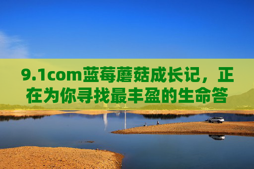9.1com蓝莓蘑菇成长记,正在为你寻找最丰盈的生命答案 9.1com蓝莓蘑菇成长记,正在为你寻找最丰盈的生命答案