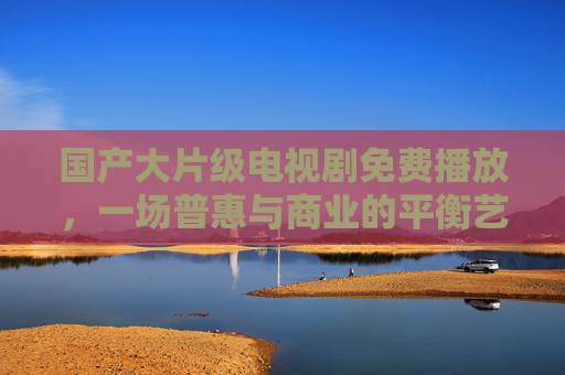 国产大片级电视剧免费播放,一场普惠与商业的平衡艺术 国产大片级电视剧免费播放,一场普惠与商业的平衡艺术