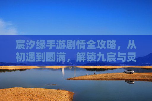 宸汐缘手游剧情全攻略,从初遇到圆满,解锁九宸与灵汐的千年情缘 宸汐缘手游剧情全攻略,从初遇到圆满,解锁九宸与灵汐的千年情缘
