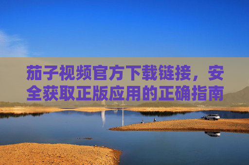 茄子视频官方下载链接,安全获取正版应用的正确指南 茄子视频官方下载链接,安全获取正版应用的正确指南