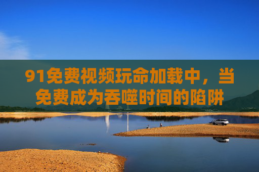 91免费视频玩命加载中,当免费成为吞噬时间的陷阱 91免费视频玩命加载中,当免费成为吞噬时间的陷阱