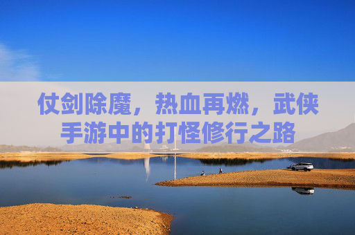 仗剑除魔,热血再燃,武侠手游中的打怪修行之路 仗剑除魔,热血再燃,武侠手游中的打怪修行之路