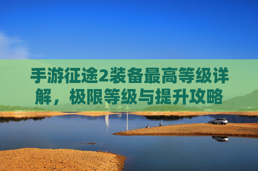 手游征途2装备最高等级详解,极限等级与提升攻略 手游征途2装备最高等级详解,极限等级与提升攻略