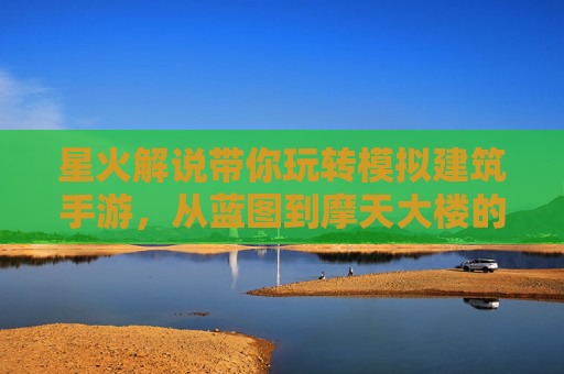 星火解说带你玩转模拟建筑手游,从蓝图到摩天大楼的建造奇迹 星火解说带你玩转模拟建筑手游,从蓝图到摩天大楼的建造奇迹