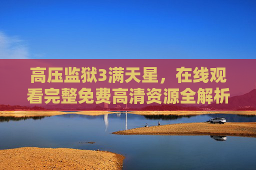 高压监狱3满天星,在线观看完整免费高清资源全解析 高压监狱3满天星,在线观看完整免费高清资源全解析