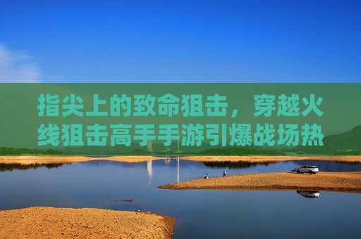 指尖上的致命狙击，穿越火线狙击高手手游引爆战场热血