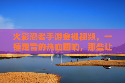 火影忍者手游金槌视频,一锤定音的热血回响,那些让屏幕震动的瞬间 火影忍者手游金槌视频,一锤定音的热血回响,那些让屏幕震动的瞬间