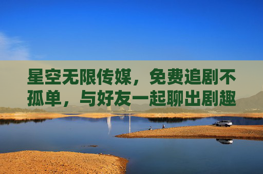 星空无限传媒，免费追剧不孤单，与好友一起聊出剧趣