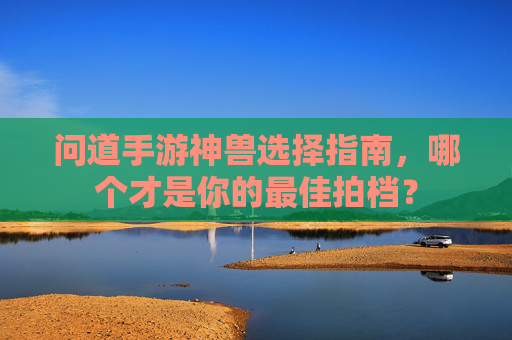 问道手游神兽选择指南,哪个才是你的最佳拍档? 问道手游神兽选择指南,哪个才是你的最佳拍档?