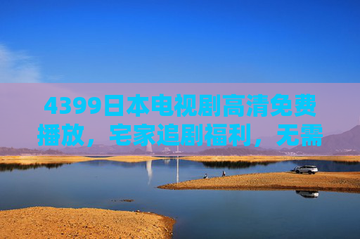 4399日本电视剧高清免费播放,宅家追剧福利,无需会员畅看经典好剧! 4399日本电视剧高清免费播放,宅家追剧福利,无需会员畅看经典好剧!