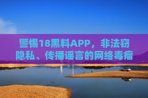 警惕18黑料APP，非法窃隐私、传播谣言的网络毒瘤