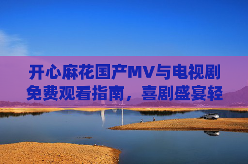 开心麻花国产MV与电视剧免费观看指南,喜剧盛宴轻松get! 开心麻花国产MV与电视剧免费观看指南,喜剧盛宴轻松get!