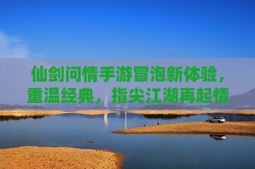 仙剑问情手游冒泡新体验,重温经典,指尖江湖再起情缘 仙剑问情手游冒泡新体验,重温经典,指尖江湖再起情缘
