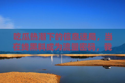 吃瓜热潮下的信息迷局,当在线黑料成为流量密码,我们该如何守住理性边界? 吃瓜热潮下的信息迷局,当在线黑料成为流量密码,我们该如何守住理性边界?