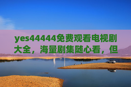 yes44444免费观看电视剧大全，海量剧集随心看，但这些注意事项要知道！
