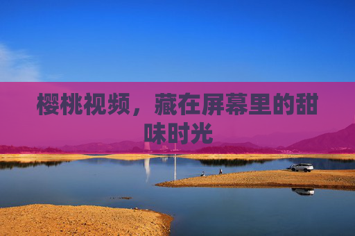 樱桃视频,藏在屏幕里的甜味时光 樱桃视频,藏在屏幕里的甜味时光