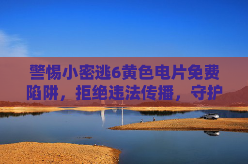 警惕小密逃6黄色电片免费陷阱,拒绝违法传播,守护清朗网络 警惕小密逃6黄色电片免费陷阱,拒绝违法传播,守护清朗网络