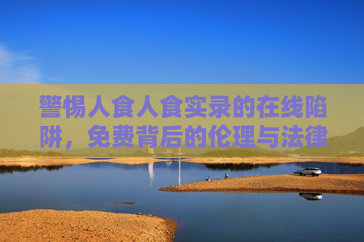 警惕人食人食实录的在线陷阱，免费背后的伦理与法律红线