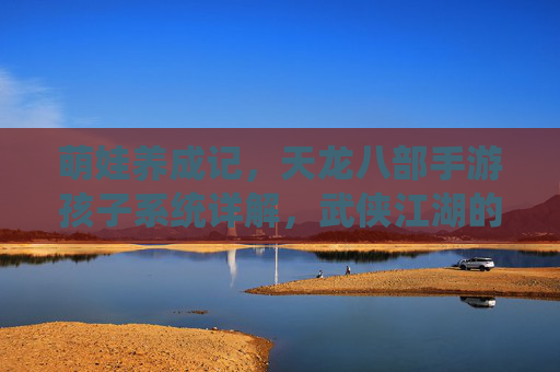 萌娃养成记,天龙八部手游孩子系统详解,武侠江湖的小小传承者 萌娃养成记,天龙八部手游孩子系统详解,武侠江湖的小小传承者