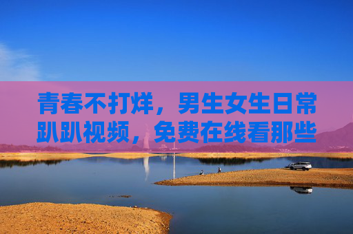 青春不打烊,男生女生日常趴趴视频,免费在线看那些闪闪发光的瞬间 青春不打烊,男生女生日常趴趴视频,免费在线看那些闪闪发光的瞬间