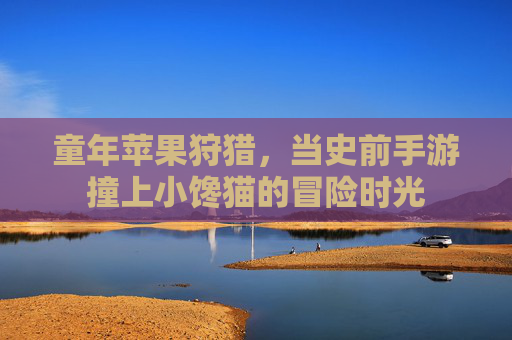 童年苹果狩猎,当史前手游撞上小馋猫的冒险时光 童年苹果狩猎,当史前手游撞上小馋猫的冒险时光