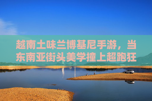 越南土味兰博基尼手游，当东南亚街头美学撞上超跑狂想