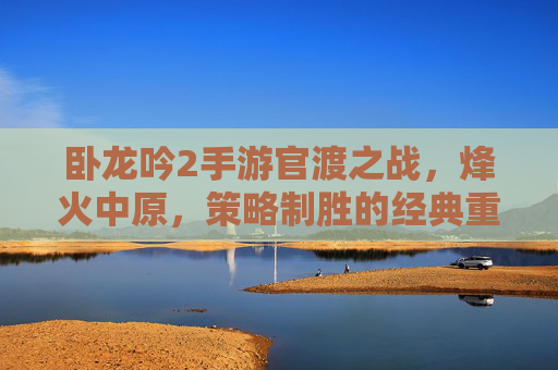 卧龙吟2手游官渡之战,烽火中原,策略制胜的经典重演 卧龙吟2手游官渡之战,烽火中原,策略制胜的经典重演