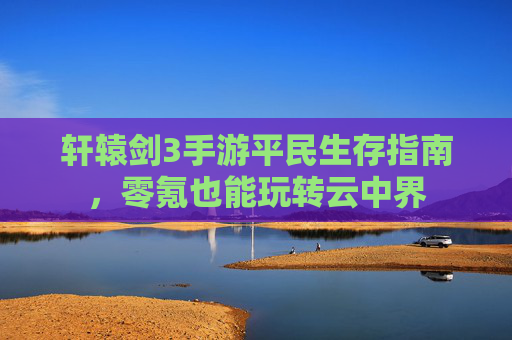 轩辕剑3手游平民生存指南,零氪也能玩转云中界 轩辕剑3手游平民生存指南,零氪也能玩转云中界