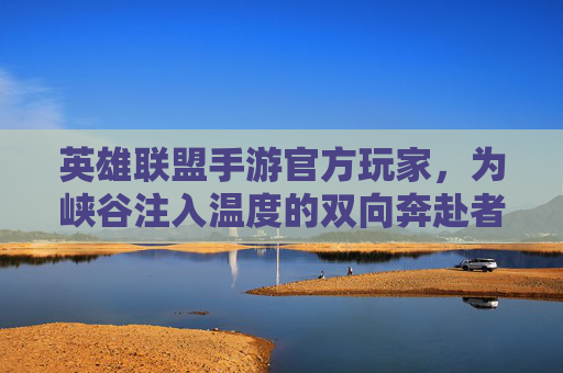 英雄联盟手游官方玩家,为峡谷注入温度的双向奔赴者 英雄联盟手游官方玩家,为峡谷注入温度的双向奔赴者