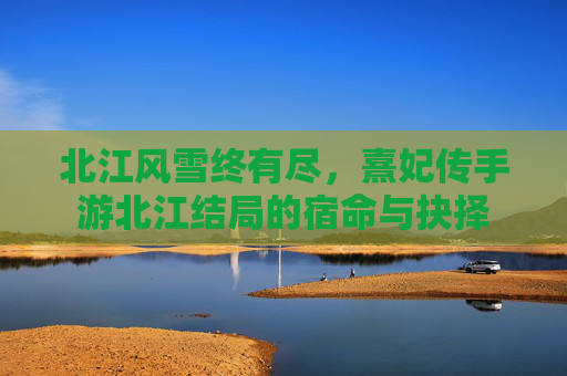 北江风雪终有尽,熹妃传手游北江结局的宿命与抉择 北江风雪终有尽,熹妃传手游北江结局的宿命与抉择