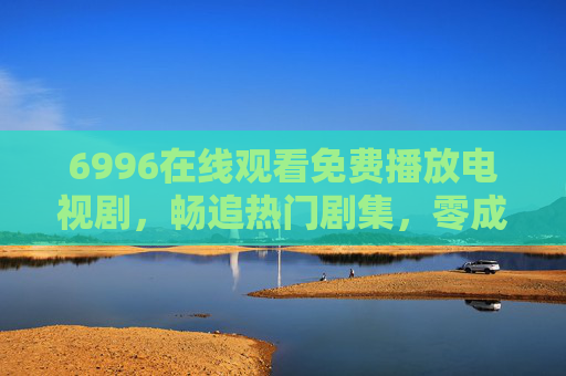 6996在线观看免费播放电视剧,畅追热门剧集,零成本享受视觉盛宴 6996在线观看免费播放电视剧,畅追热门剧集,零成本享受视觉盛宴