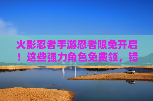 火影忍者手游忍者限免开启!这些强力角色免费领,错过等一年! 火影忍者手游忍者限免开启!这些强力角色免费领,错过等一年!