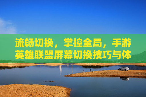 流畅切换，掌控全局，手游英雄联盟屏幕切换技巧与体验