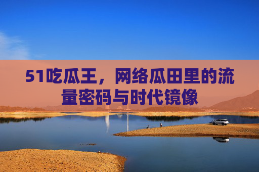 51吃瓜王，网络瓜田里的流量密码与时代镜像