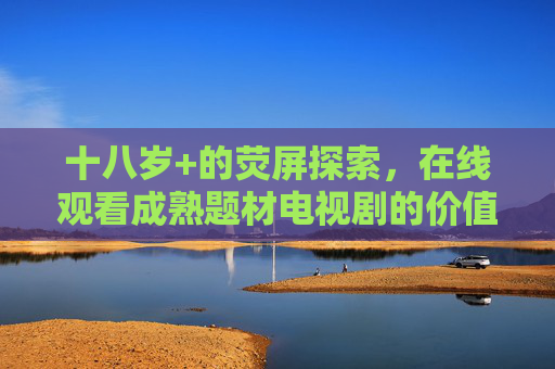 十八岁+的荧屏探索,在线观看成熟题材电视剧的价值与边界 十八岁+的荧屏探索,在线观看成熟题材电视剧的价值与边界