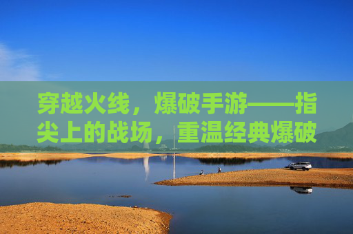 穿越火线,爆破手游——指尖上的战场,重温经典爆破激情 穿越火线,爆破手游——指尖上的战场,重温经典爆破激情