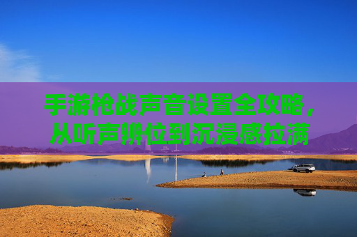手游枪战声音设置全攻略,从听声辨位到沉浸感拉满 手游枪战声音设置全攻略,从听声辨位到沉浸感拉满