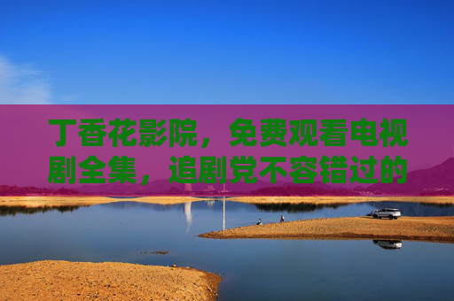 丁香花影院,免费观看电视剧全集,追剧党不容错过的私人影院 丁香花影院,免费观看电视剧全集,追剧党不容错过的私人影院
