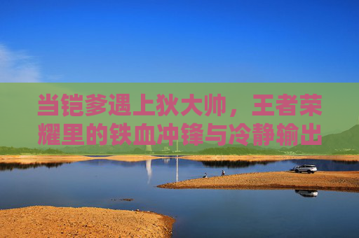 当铠爹遇上狄大帅,王者荣耀里的铁血冲锋与冷静输出 当铠爹遇上狄大帅,王者荣耀里的铁血冲锋与冷静输出