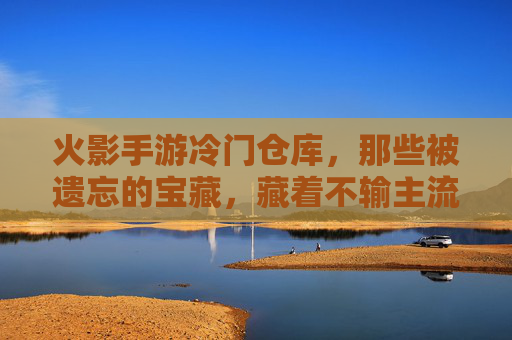 火影手游冷门仓库,那些被遗忘的宝藏,藏着不输主流的乐趣 火影手游冷门仓库,那些被遗忘的宝藏,藏着不输主流的乐趣