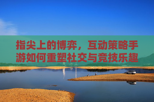 指尖上的博弈，互动策略手游如何重塑社交与竞技乐趣