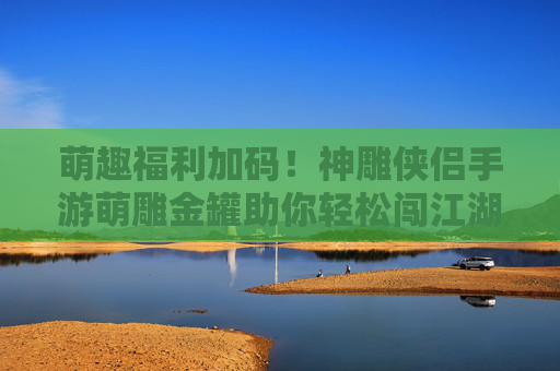 萌趣福利加码!神雕侠侣手游萌雕金罐助你轻松闯江湖 萌趣福利加码!神雕侠侣手游萌雕金罐助你轻松闯江湖
