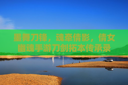 墨舞刀锋,魂牵倩影,倩女幽魂手游刀剑拓本传承录 墨舞刀锋,魂牵倩影,倩女幽魂手游刀剑拓本传承录
