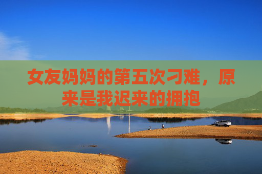 女友妈妈的第五次刁难，原来是我迟来的拥抱