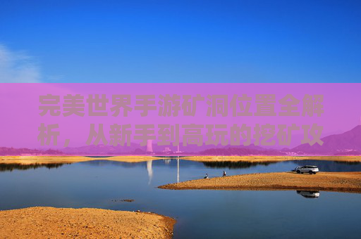 完美世界手游矿洞位置全解析，从新手到高玩的挖矿攻略