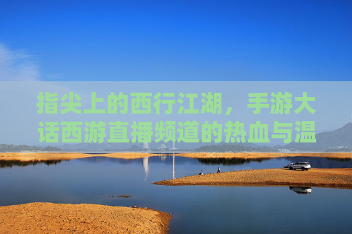 指尖上的西行江湖,手游大话西游直播频道的热血与温情 指尖上的西行江湖,手游大话西游直播频道的热血与温情