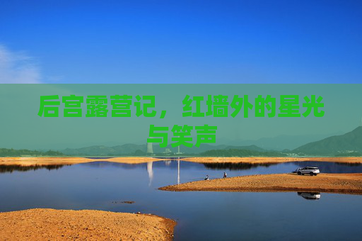 后宫露营记,红墙外的星光与笑声 后宫露营记,红墙外的星光与笑声