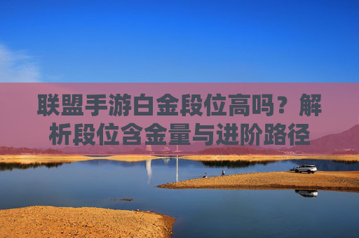 联盟手游白金段位高吗?解析段位含金量与进阶路径 联盟手游白金段位高吗?解析段位含金量与进阶路径